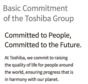 [Basic Commitment of the Toshiba Group] “Committed to People, Committed to the Future.” At Toshiba, we commit to raising the quality of life for people around the world, ensuring progress that is in harmony with our planet.