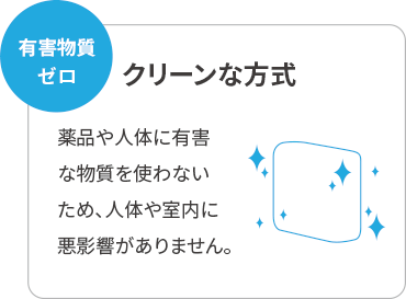有害物質0 クリーンな方式 薬品や人体に有害な物質を使わない ため、人体や室内に悪影響がありません。