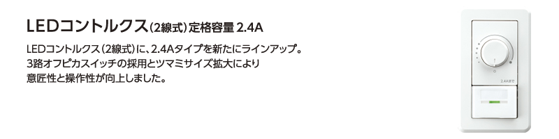 LEDコントルクス(2線式)に、高容量2.4Aタイプを新たにラインアップ。照明器具の使用台数が多い中規模施設・店舗への提案が可能になります。