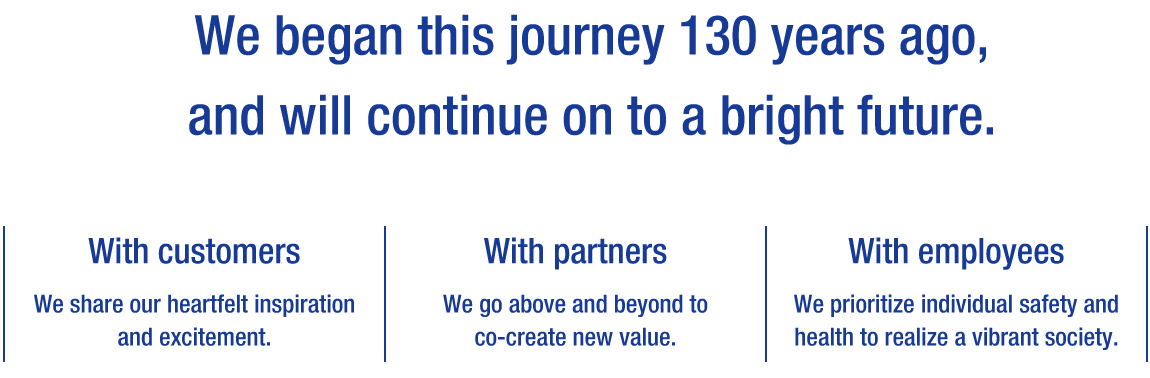 We began this journey 130 years ago,and will continue on to a bright future.[With customers] We share our heartfelt inspiration and excitement. [With partners] We go above and beyond to co-create new value. [With employees] We prioritize individual safety and health to realize a vibrant society.